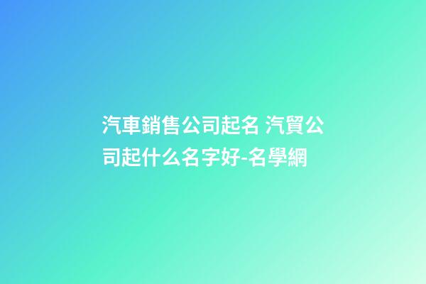 汽車銷售公司起名 汽貿公司起什么名字好-名學網
